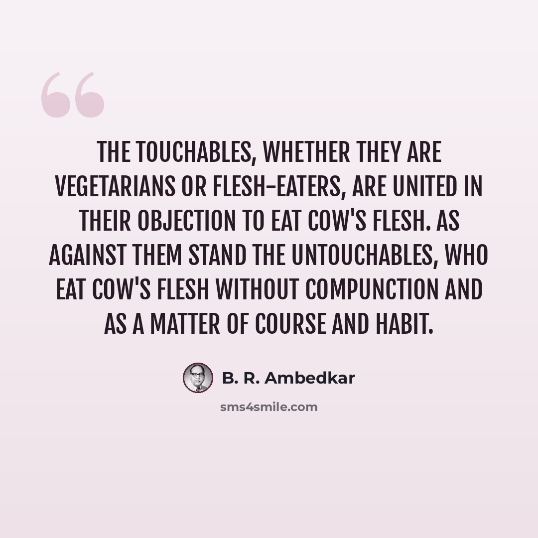 “The Touchables, whether they are vegetarians or flesh-eaters, are united in their objection to eat cow's flesh. As against them stand the Untouchables, who eat cow's flesh without compunction and as a matter of course and habit.” quote by B. R. Ambedkar