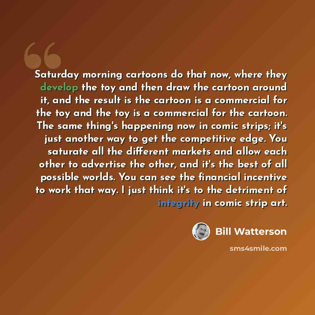 “Saturday morning cartoons do that now, where they develop the toy and then draw the cartoon around it, and the result is the cartoon is a commercial for the toy and the toy is a commercial for the cartoon. The same thing's happening now in comic strips; it's just another way to get the competitive…” quote by Bill Watterson