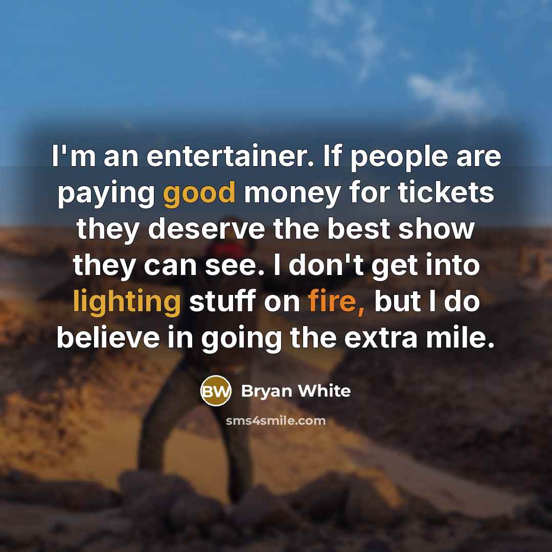“I'm an entertainer. If people are paying good money for tickets they deserve the best show they can see. I don't get into lighting stuff on fire, but I do believe in going the extra mile.” quote by Bryan White