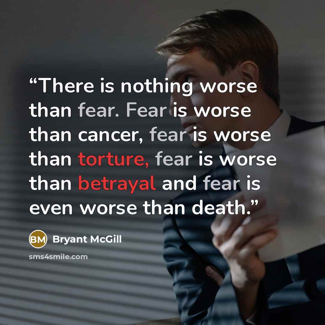 “There is nothing worse than fear. Fear is worse than cancer, fear is worse than torture, fear is worse than betrayal and fear is even worse than death.” quote by Bryant McGill