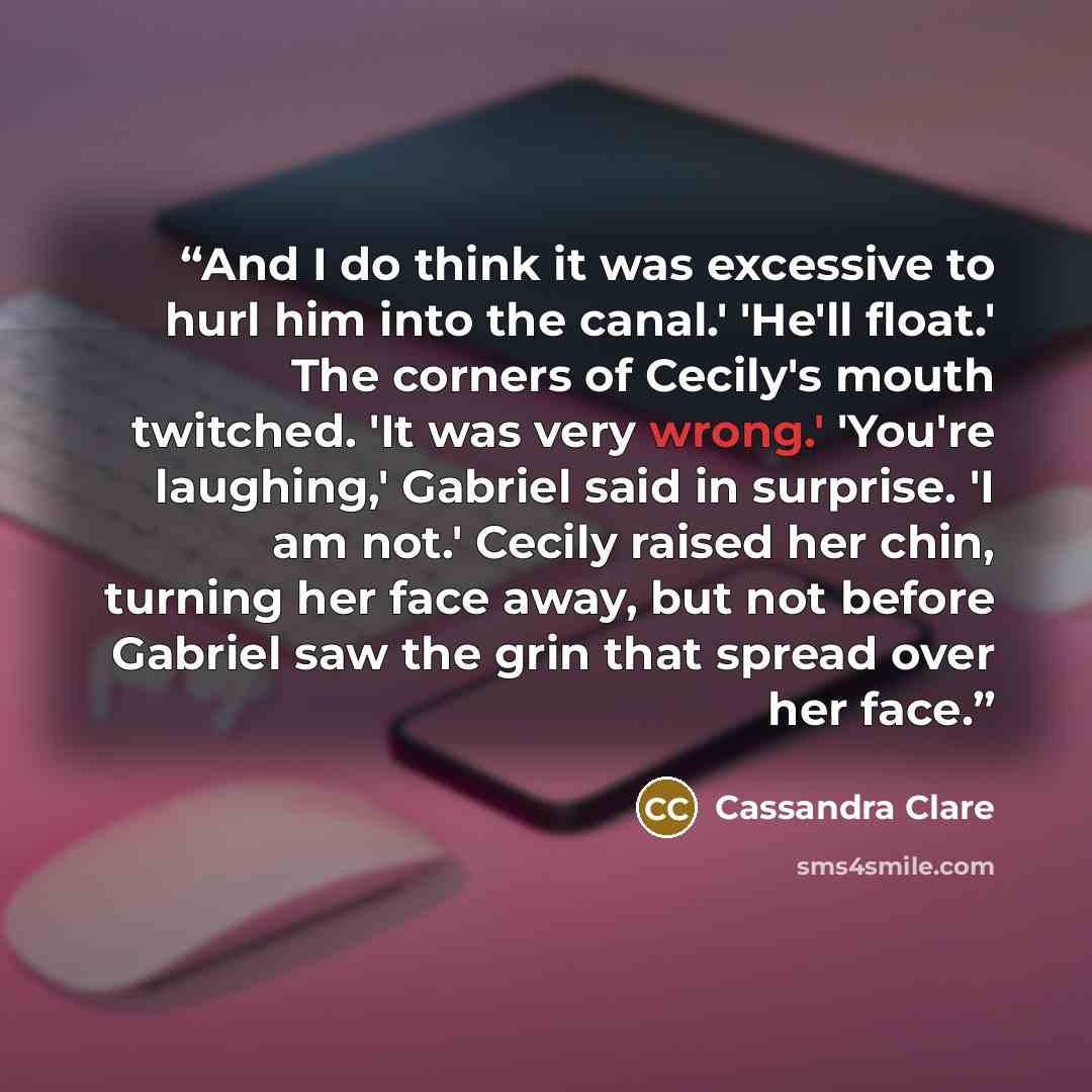 “And I do think it was excessive to hurl him into the canal.' 'He'll float.' The corners of Cecily's mouth twitched. 'It was very wrong.' 'You're laughing,' Gabriel said in surprise. 'I am not.' Cecily raised her chin, turning her face away, but not before Gabriel saw the grin that spread over her…” quote by Cassandra Clare