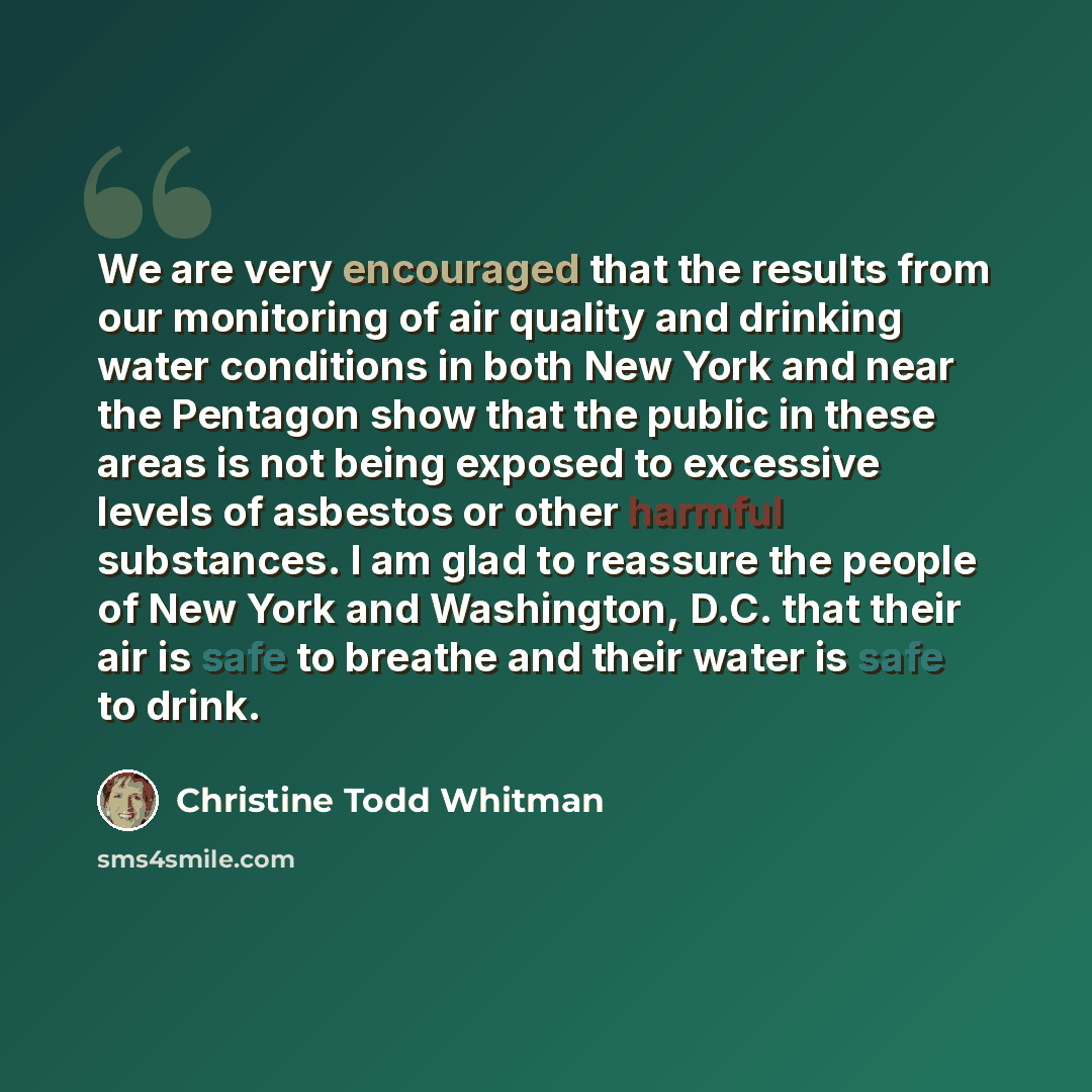 “We are very encouraged that the results from our monitoring of air quality and drinking water conditions in both New York and near the Pentagon show that the public in these areas is not being exposed to excessive levels of asbestos or other harmful substances. I am glad to reassure the people of…” quote by Christine Todd Whitman