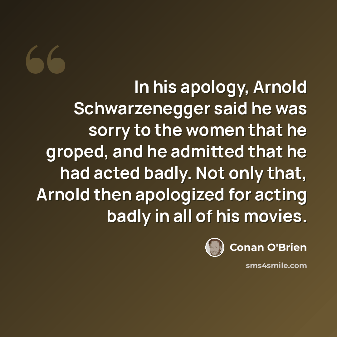 “In his apology, Arnold Schwarzenegger said he was sorry to the women that he groped, and he admitted that he had acted badly. Not only that, Arnold then apologized for acting badly in all of his movies.” quote by Conan O'Brien
