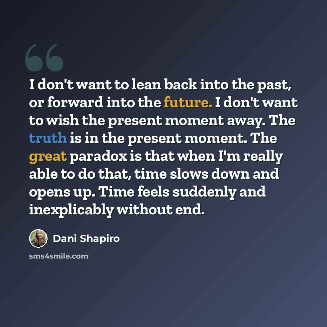 “I don't want to lean back into the past, or forward into the future. I don't want to wish the present moment away. The truth is in the present moment. The great paradox is that when I'm really able to do that, time slows down and opens up. Time feels suddenly and inexplicably without end.” quote by Dani Shapiro