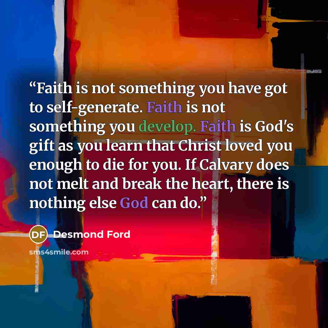 “Faith is not something you have got to self-generate. Faith is not something you develop. Faith is God's gift as you learn that Christ loved you enough to die for you. If Calvary does not melt and break the heart, there is nothing else God can do.” quote by Desmond Ford