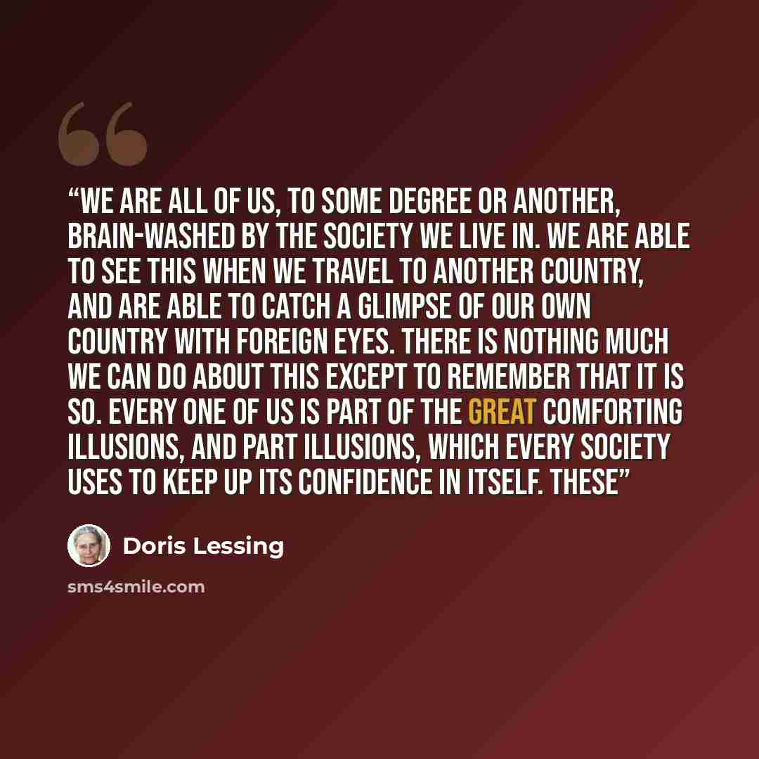 “We are all of us, to some degree or another, brain-washed by the society we live in. We are able to see this when we travel to another country, and are able to catch a glimpse of our own country with foreign eyes. There is nothing much we can do about this except to remember that it is so. Every…” quote by Doris Lessing