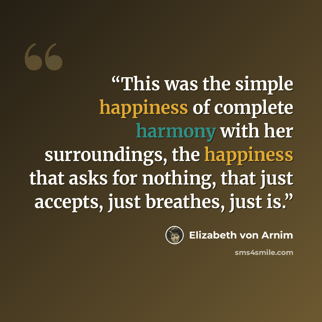 “This was the simple happiness of complete harmony with her surroundings, the happiness that asks for nothing, that just accepts, just breathes, just is.” quote by Elizabeth von Arnim