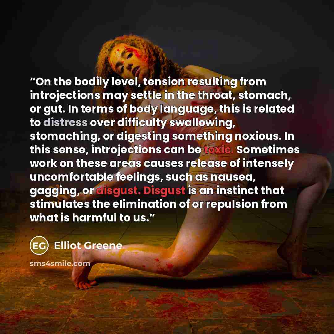 “On the bodily level, tension resulting from introjections may settle in the throat, stomach, or gut. In terms of body language, this is related to distress over difficulty swallowing, stomaching, or digesting something noxious. In this sense, introjections can be toxic. Sometimes work on these…” quote by Elliot Greene
