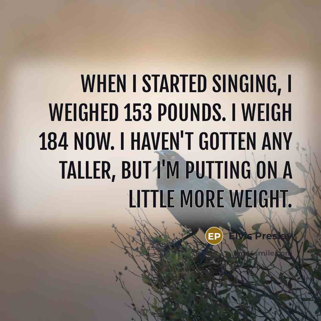 “When I started singing, I weighed 153 pounds. I weigh 184 now. I haven't gotten any taller, but I'm putting on a little more weight.” quote by Elvis Presley