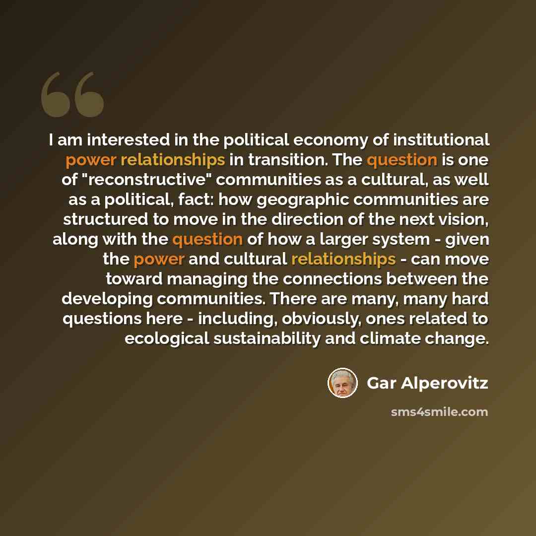 “I am interested in the political economy of institutional power relationships in transition. The question is one of "reconstructive" communities as a cultural, as well as a political, fact: how geographic communities are structured to move in the direction of the next vision, along with the…” quote by Gar Alperovitz