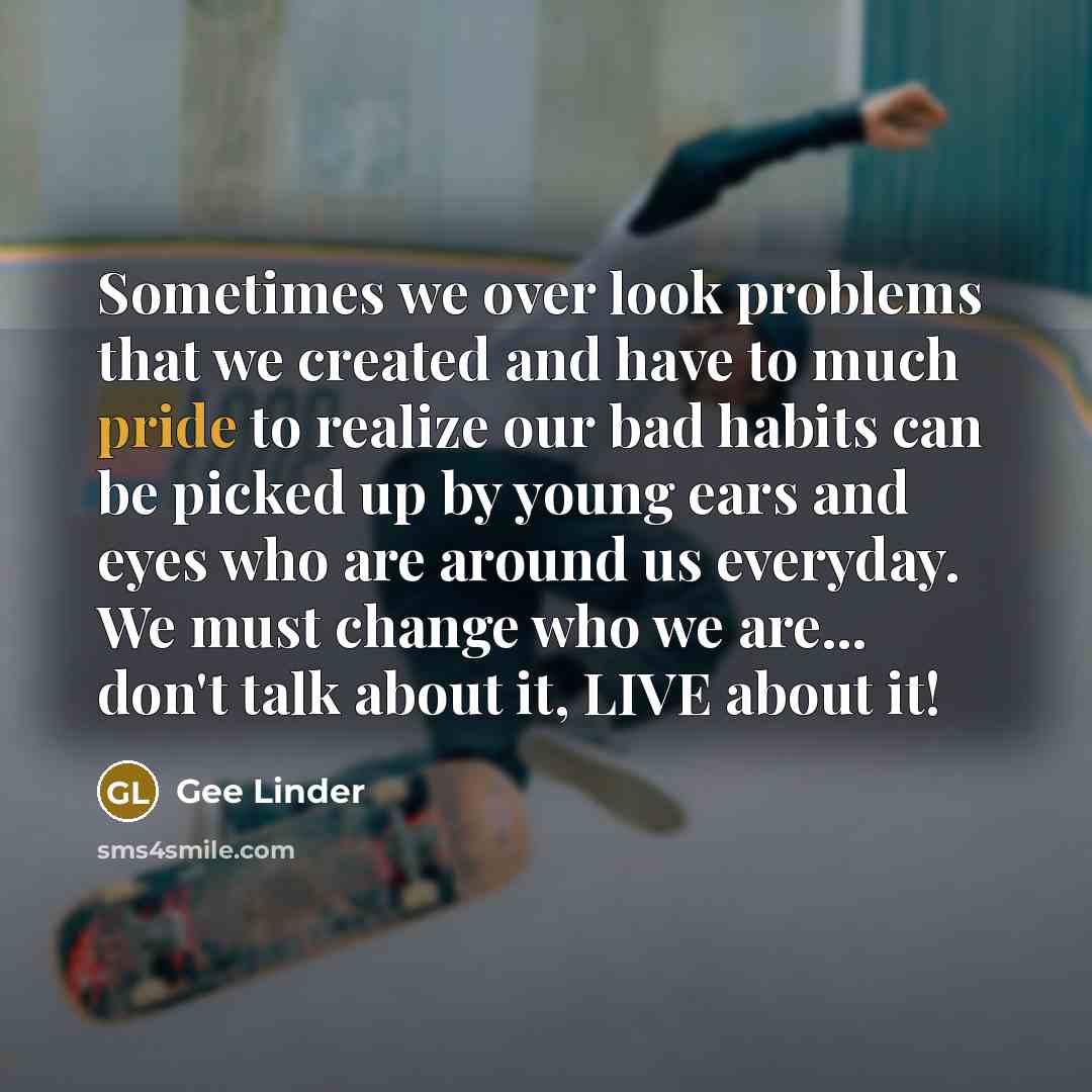 “Sometimes we over look problems that we created and have to much pride to realize our bad habits can be picked up by young ears and eyes who are around us everyday. We must change who we are... don't talk about it, LIVE about it!” quote by Gee Linder