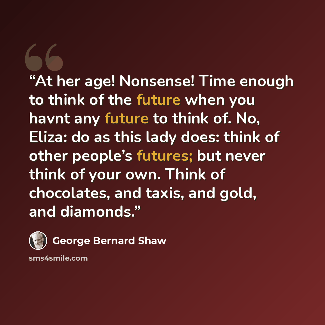 “At her age! Nonsense! Time enough to think of the future when you havnt any future to think of. No, Eliza: do as this lady does: think of other people’s futures; but never think of your own. Think of chocolates, and taxis, and gold, and diamonds.” quote by George Bernard Shaw