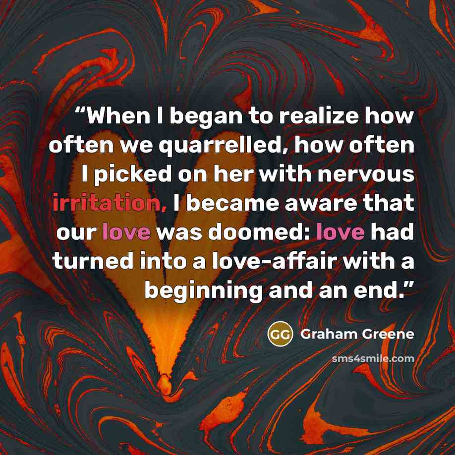 “When I began to realize how often we quarrelled, how often I picked on her with nervous irritation, I became aware that our love was doomed: love had turned into a love-affair with a beginning and an end.” quote by Graham Greene