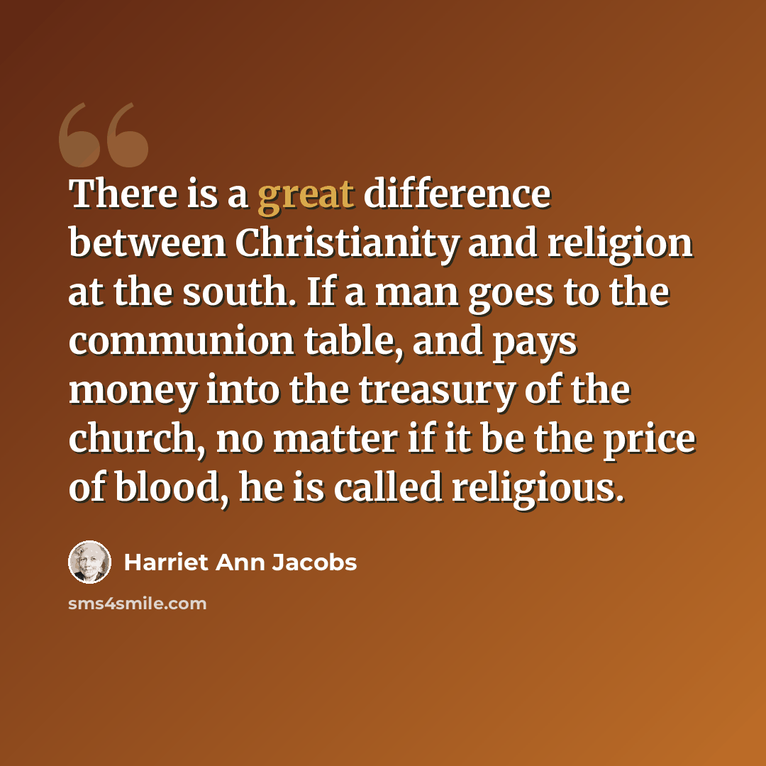 “There is a great difference between Christianity and religion at the south. If a man goes to the communion table, and pays money into the treasury of the church, no matter if it be the price of blood, he is called religious.” quote by Harriet Ann Jacobs