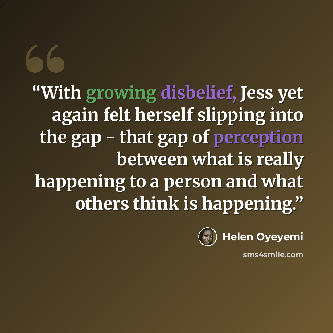 “With growing disbelief, Jess yet again felt herself slipping into the gap - that gap of perception between what is really happening to a person and what others think is happening.” quote by Helen Oyeyemi
