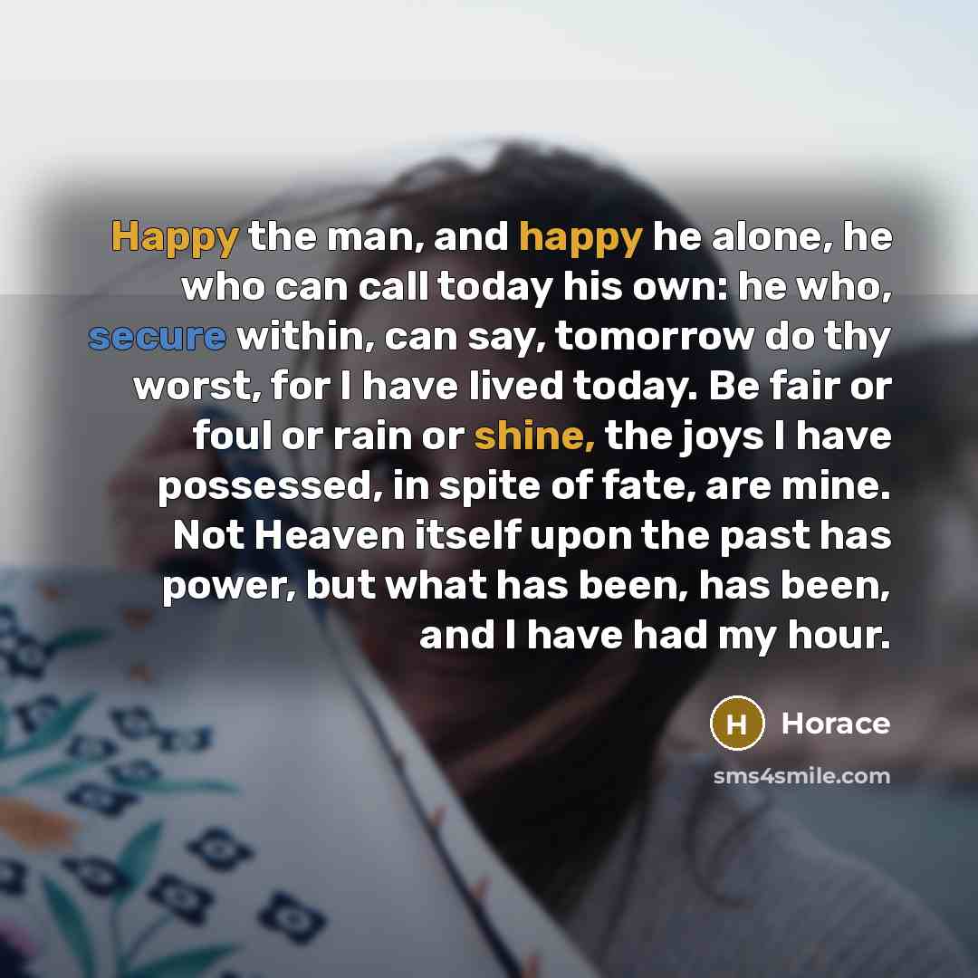 “Happy the man, and happy he alone, he who can call today his own: he who, secure within, can say, tomorrow do thy worst, for I have lived today. Be fair or foul or rain or shine, the joys I have possessed, in spite of fate, are mine. Not Heaven itself upon the past has power, but what has been…” quote by Horace
