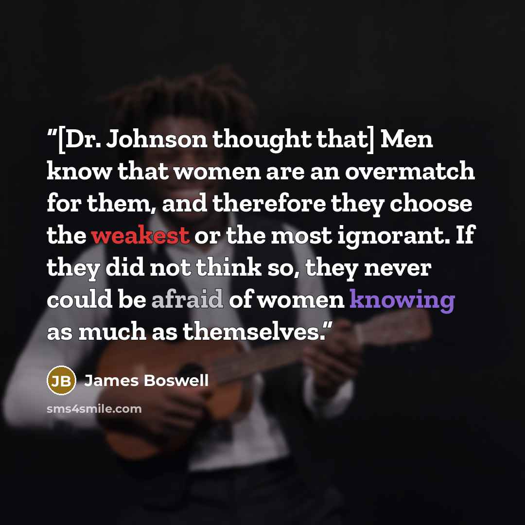 “[Dr. Johnson thought that] Men know that women are an overmatch for them, and therefore they choose the weakest or the most ignorant. If they did not think so, they never could be afraid of women knowing as much as themselves.” quote by James Boswell