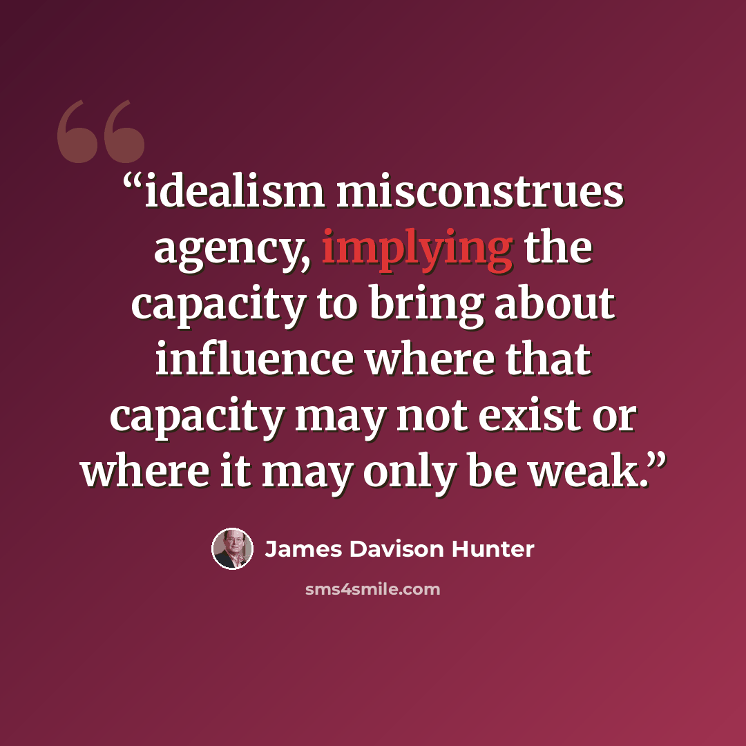 “idealism misconstrues agency, implying the capacity to bring about influence where that capacity may not exist or where it may only be weak.” quote by James Davison Hunter