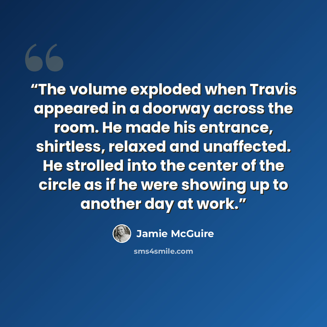 “The volume exploded when Travis appeared in a doorway across the room. He made his entrance, shirtless, relaxed and unaffected. He strolled into the center of the circle as if he were showing up to another day at work.” quote by Jamie McGuire
