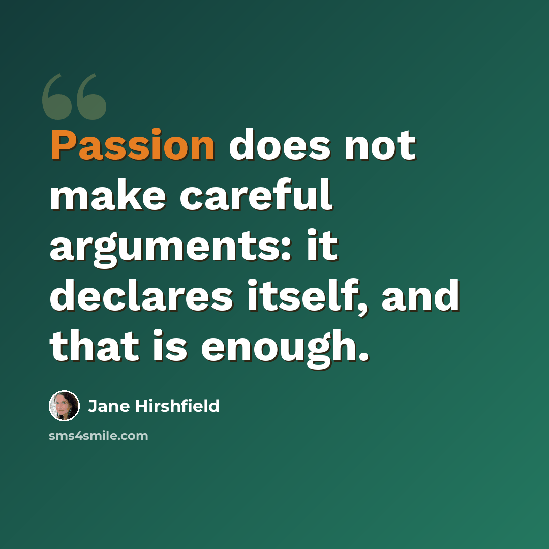 “Passion does not make careful arguments: it declares itself, and that is enough.” quote by Jane Hirshfield