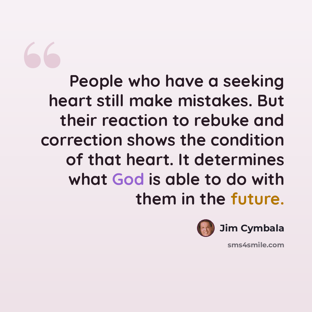 “People who have a seeking heart still make mistakes. But their reaction to rebuke and correction shows the condition of that heart. It determines what God is able to do with them in the future.” quote by Jim Cymbala