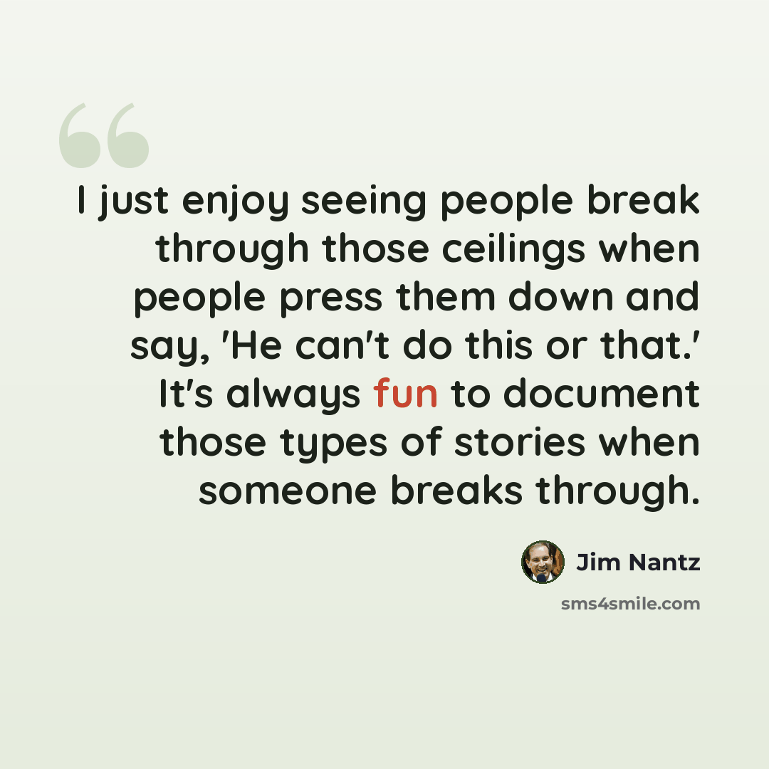 “I just enjoy seeing people break through those ceilings when people press them down and say, 'He can't do this or that.' It's always fun to document those types of stories when someone breaks through.” quote by Jim Nantz