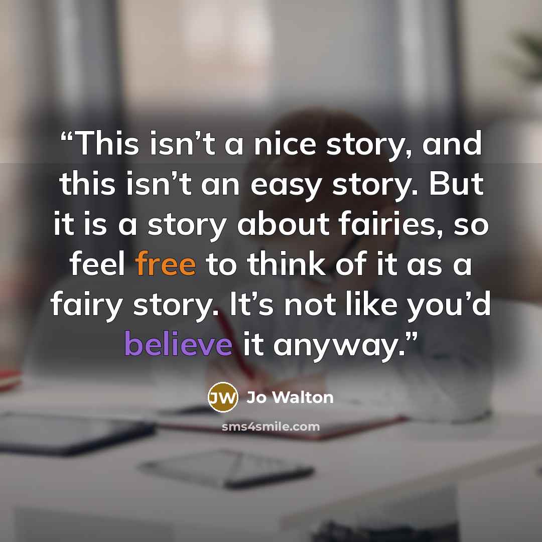“This isn’t a nice story, and this isn’t an easy story. But it is a story about fairies, so feel free to think of it as a fairy story. It’s not like you’d believe it anyway.” quote by Jo Walton