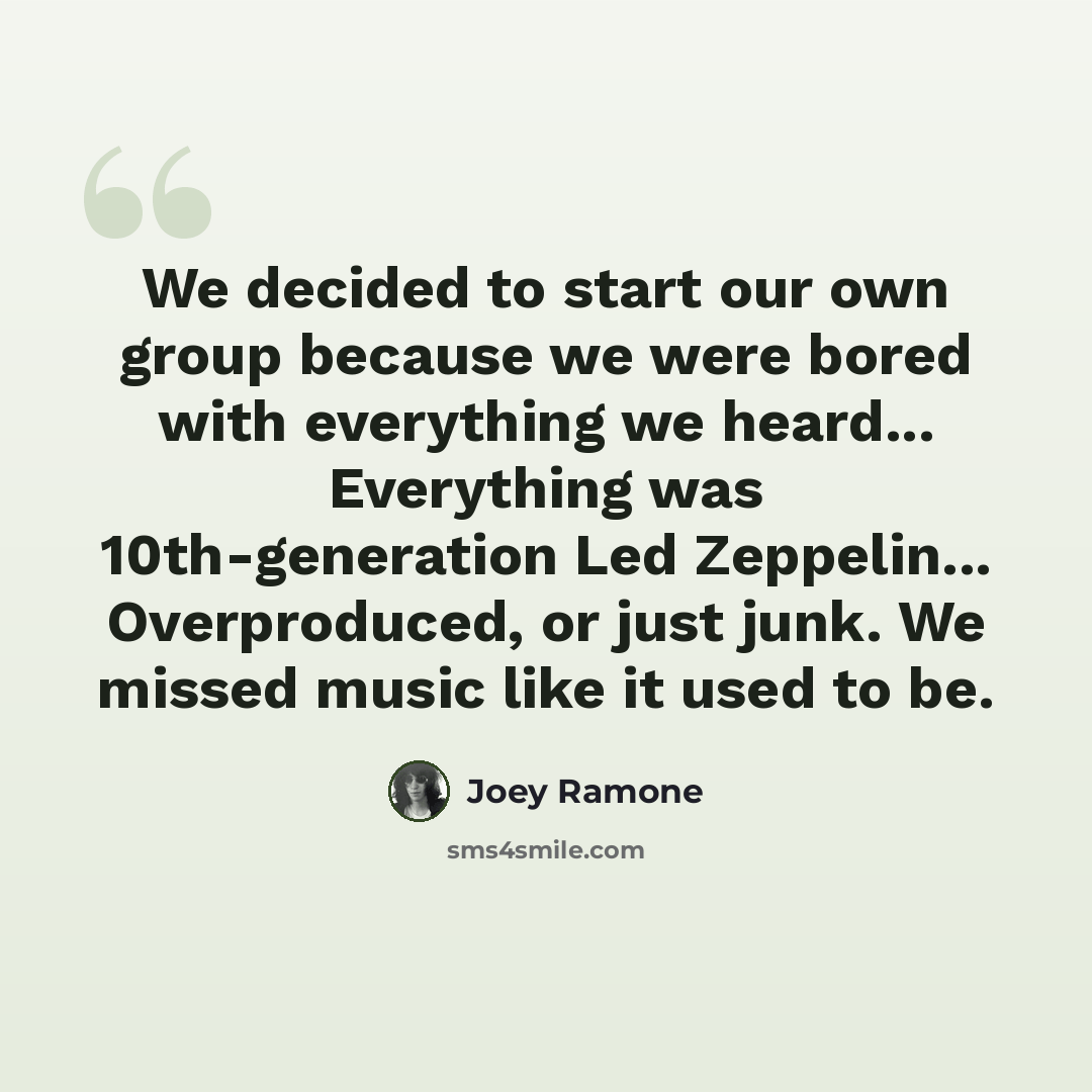 “We decided to start our own group because we were bored with everything we heard... Everything was 10th-generation Led Zeppelin... Overproduced, or just junk. We missed music like it used to be.” quote by Joey Ramone