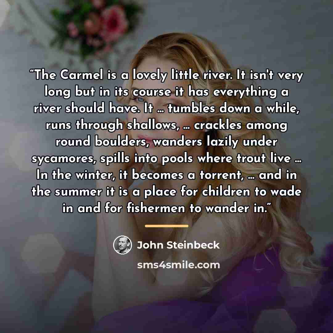 “The Carmel is a lovely little river. It isn't very long but in its course it has everything a river should have. It ... tumbles down a while, runs through shallows, ... crackles among round boulders, wanders lazily under sycamores, spills into pools where trout live ... In the winter, it becomes a…” quote by John Steinbeck