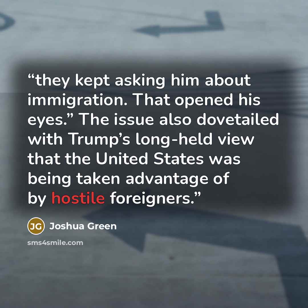 “they kept asking him about immigration. That opened his eyes.” The issue also dovetailed with Trump’s long-held view that the United States was being taken advantage of by hostile foreigners.” quote by Joshua Green
