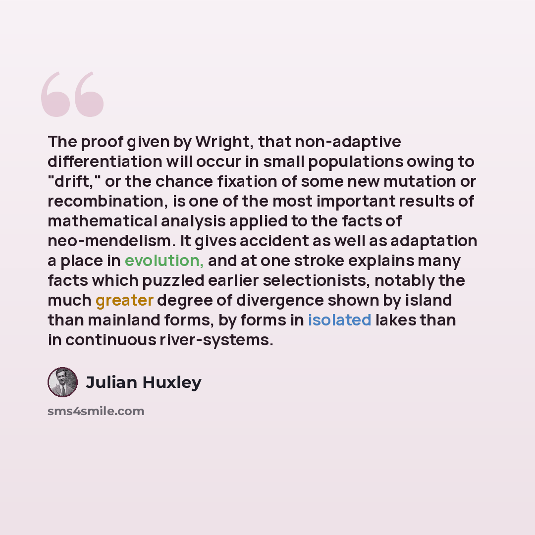 “The proof given by Wright, that non-adaptive differentiation will occur in small populations owing to "drift," or the chance fixation of some new mutation or recombination, is one of the most important results of mathematical analysis applied to the facts of neo-mendelism. It gives accident as…” quote by Julian Huxley