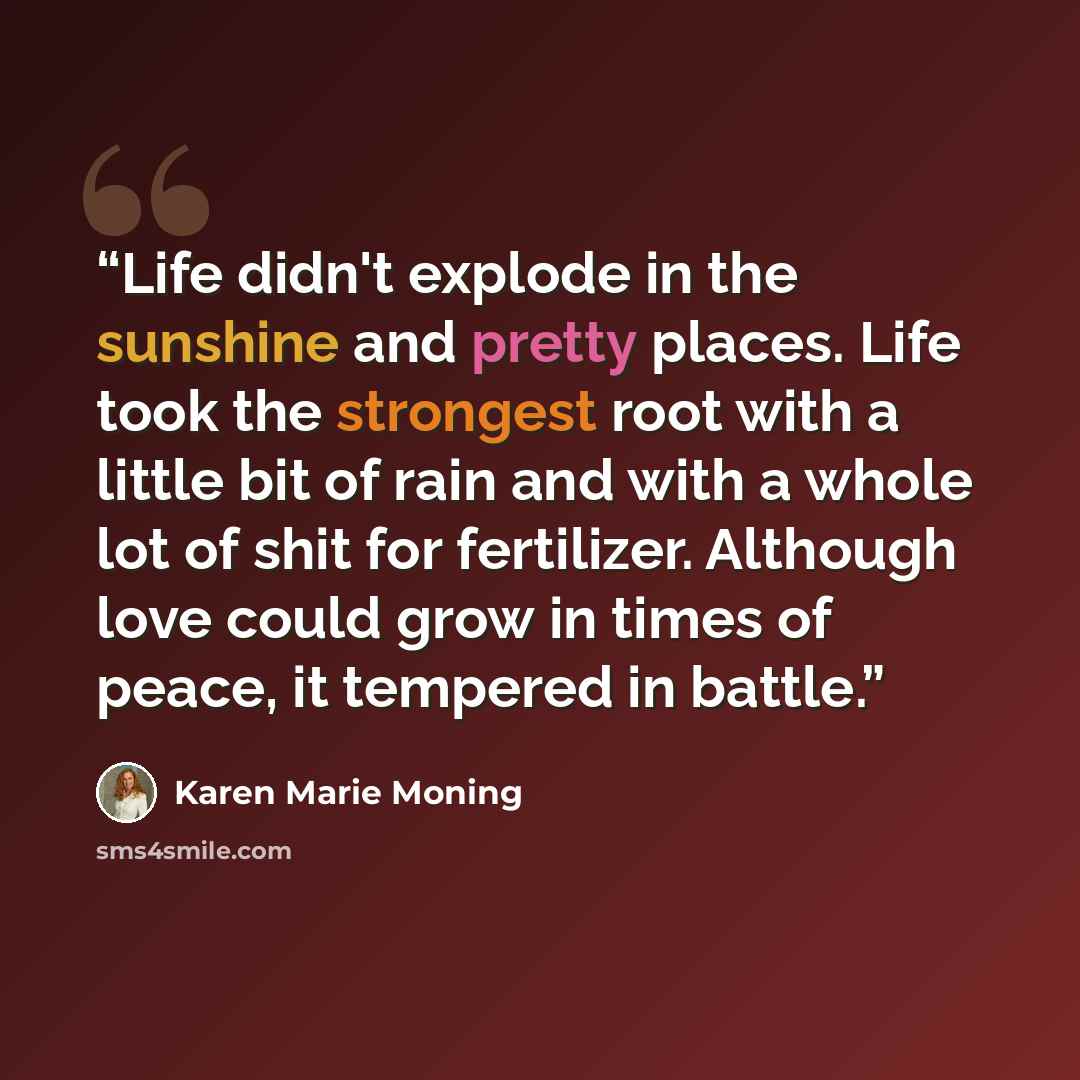 “Life didn't explode in the sunshine and pretty places. Life took the strongest root with a little bit of rain and with a whole lot of shit for fertilizer. Although love could grow in times of peace, it tempered in battle.” quote by Karen Marie Moning