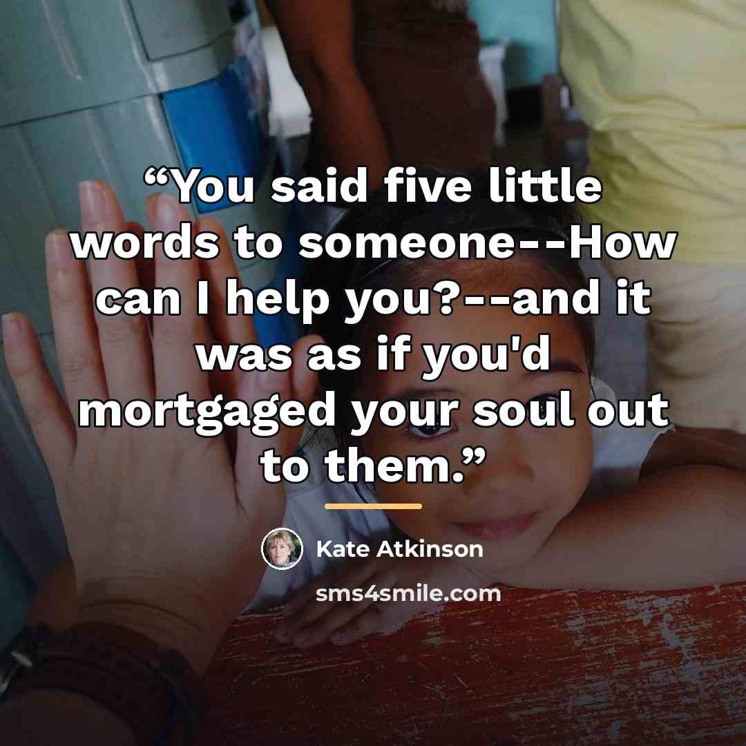 “You said five little words to someone--How can I help you?--and it was as if you'd mortgaged your soul out to them.” quote by Kate Atkinson