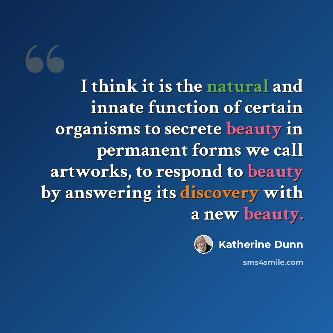 “I think it is the natural and innate function of certain organisms to secrete beauty in permanent forms we call artworks, to respond to beauty by answering its discovery with a new beauty.” quote by Katherine Dunn