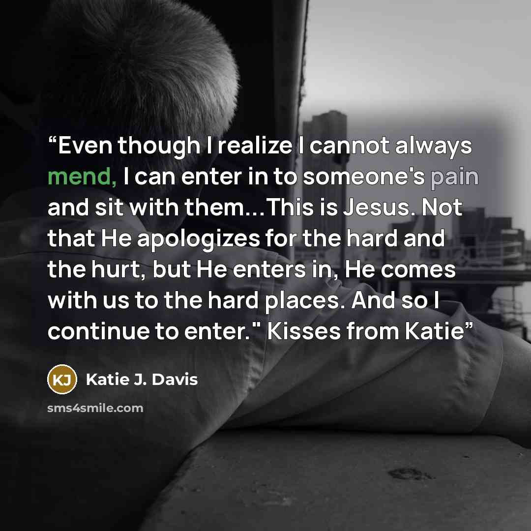 “Even though I realize I cannot always mend, I can enter in to someone's pain and sit with them...This is Jesus. Not that He apologizes for the hard and the hurt, but He enters in, He comes with us to the hard places. And so I continue to enter." Kisses from Katie” quote by Katie J. Davis