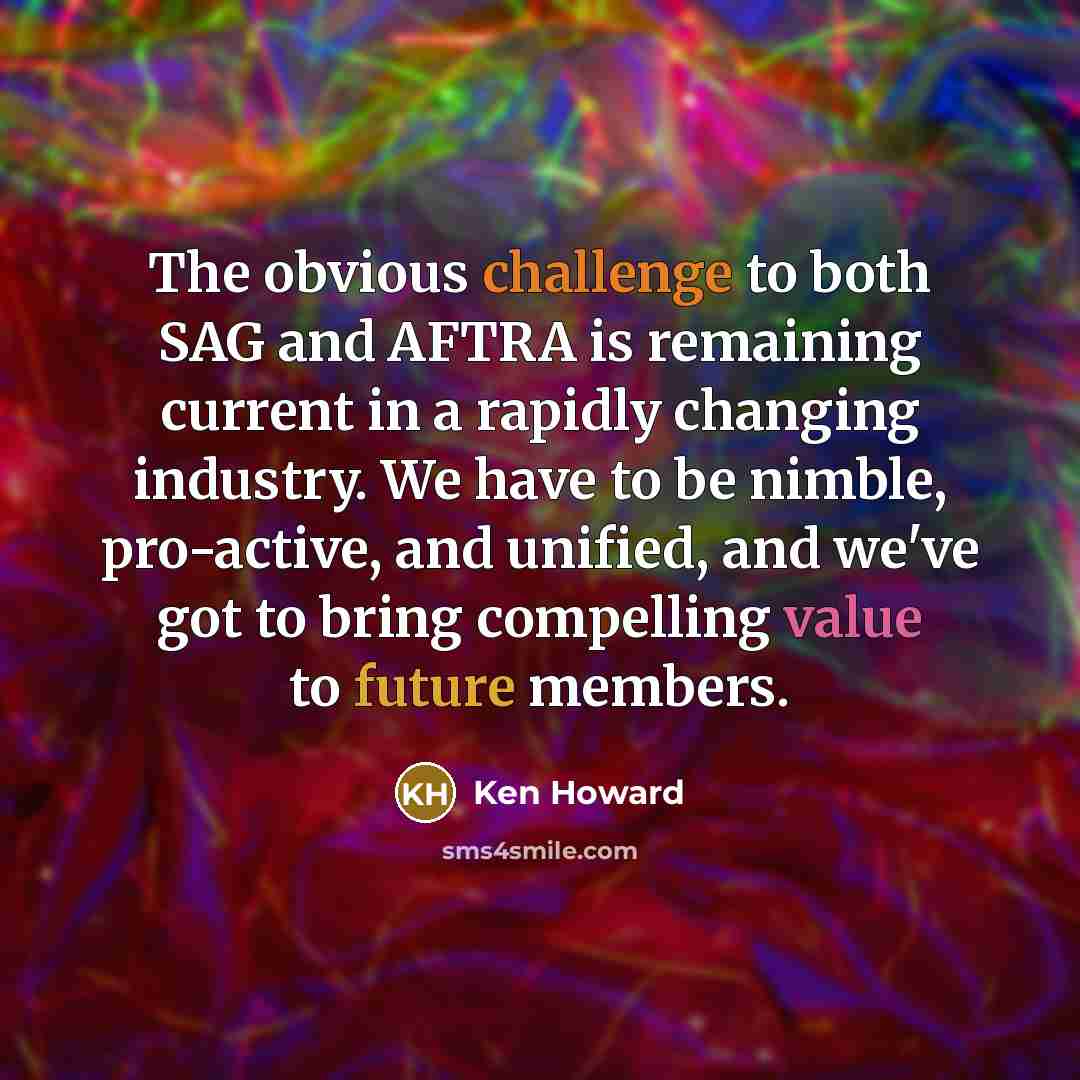 “The obvious challenge to both SAG and AFTRA is remaining current in a rapidly changing industry. We have to be nimble, pro-active, and unified, and we've got to bring compelling value to future members.” quote by Ken Howard