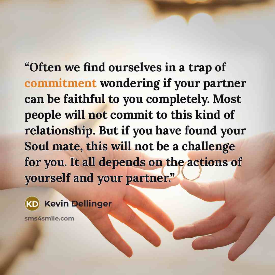 “Often we find ourselves in a trap of commitment wondering if your partner can be faithful to you completely. Most people will not commit to this kind of relationship. But if you have found your Soul mate, this will not be a challenge for you. It all depends on the actions of yourself and your…” quote by Kevin Dellinger