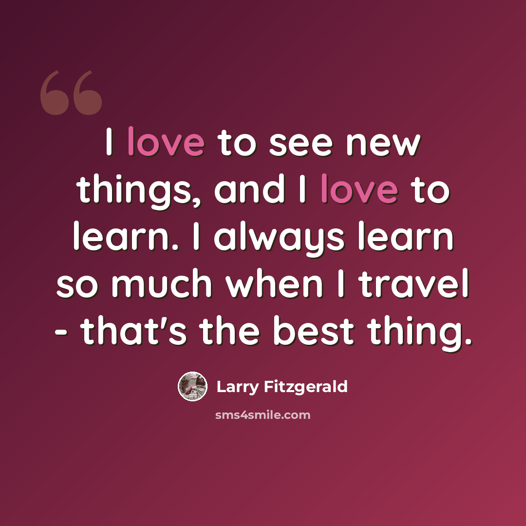 “I love to see new things, and I love to learn. I always learn so much when I travel - that's the best thing.” quote by Larry Fitzgerald