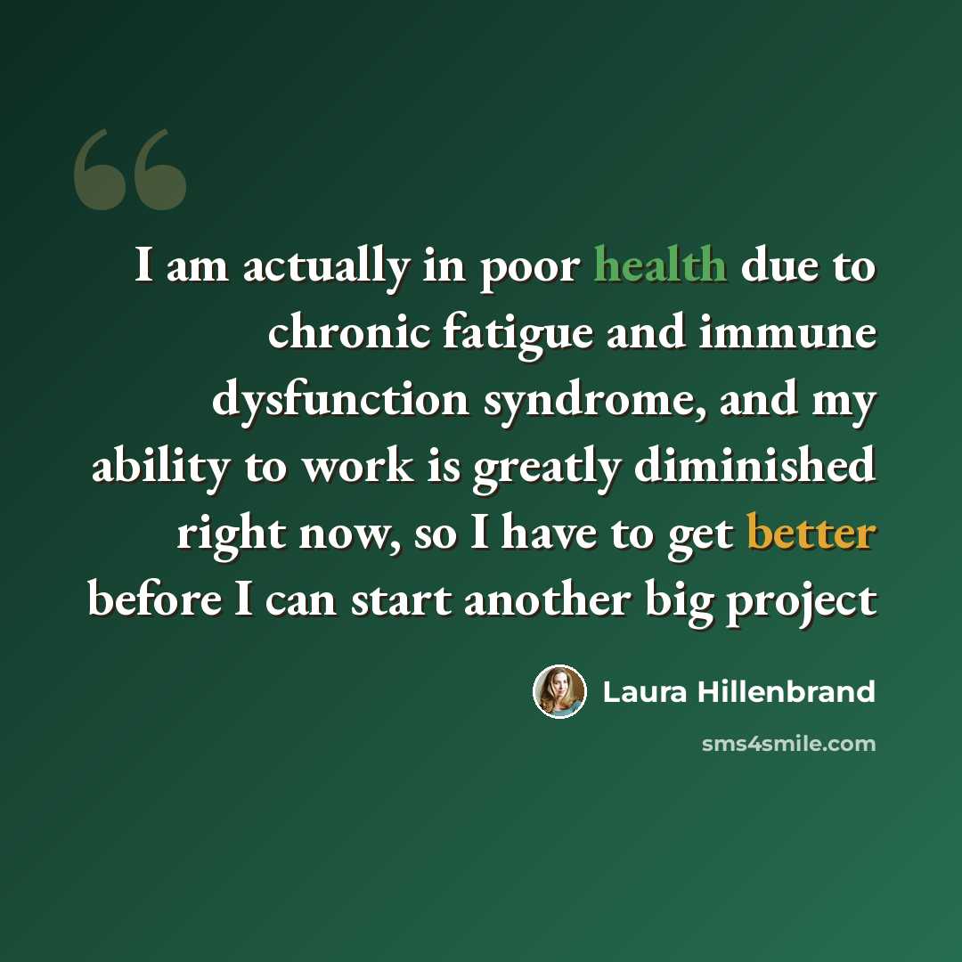 “I am actually in poor health due to chronic fatigue and immune dysfunction syndrome, and my ability to work is greatly diminished right now, so I have to get better before I can start another big project” quote by Laura Hillenbrand