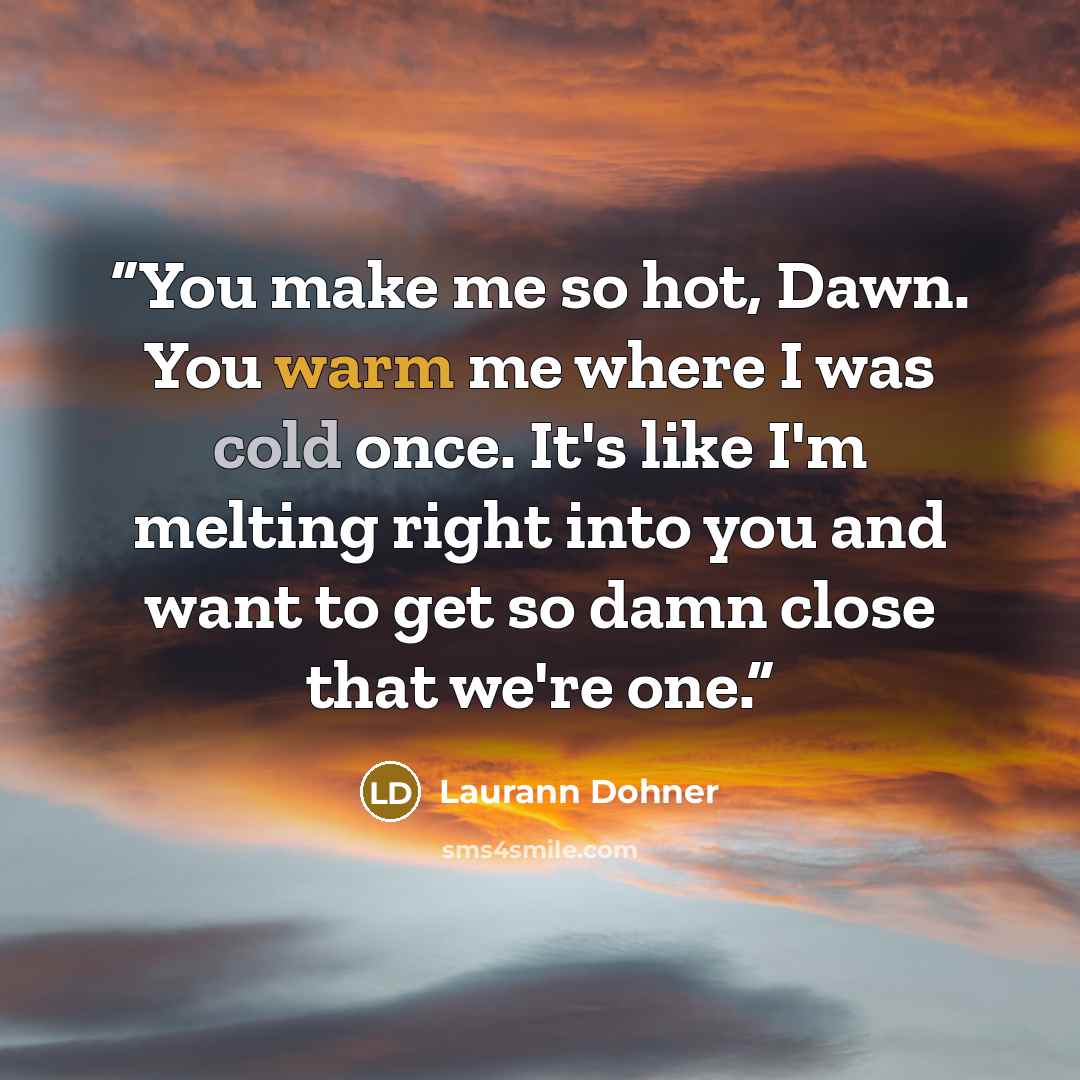 “You make me so hot, Dawn. You warm me where I was cold once. It's like I'm melting right into you and want to get so damn close that we're one.” quote by Laurann Dohner