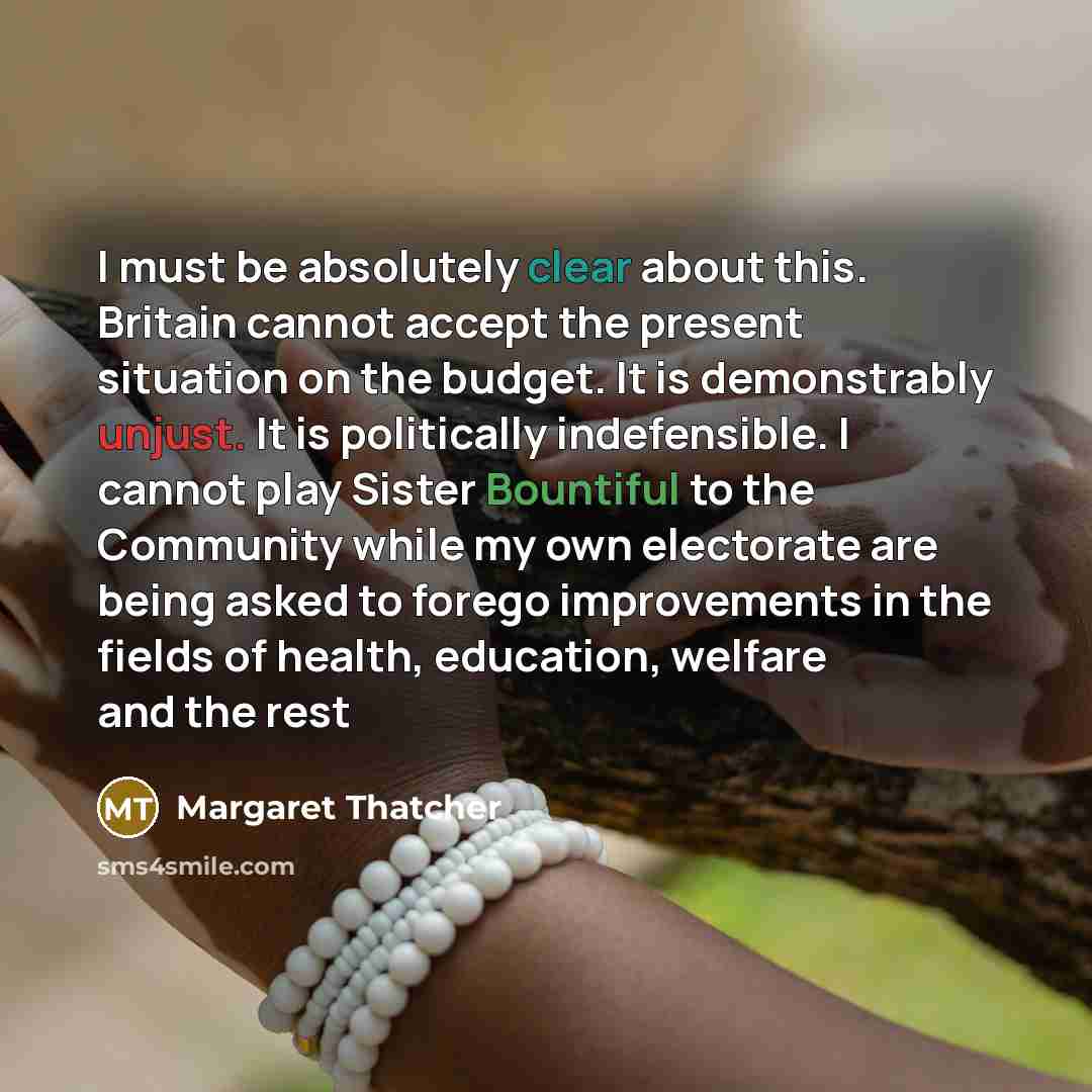 “I must be absolutely clear about this. Britain cannot accept the present situation on the budget. It is demonstrably unjust. It is politically indefensible. I cannot play Sister Bountiful to the Community while my own electorate are being asked to forego improvements in the fields of health…” quote by Margaret Thatcher
