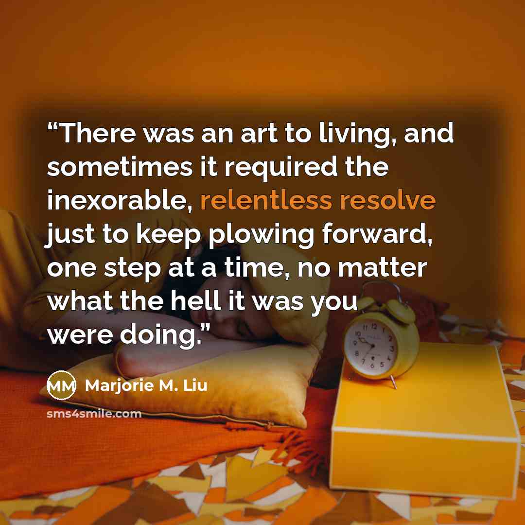 “There was an art to living, and sometimes it required the inexorable, relentless resolve just to keep plowing forward, one step at a time, no matter what the hell it was you were doing.” quote by Marjorie M. Liu