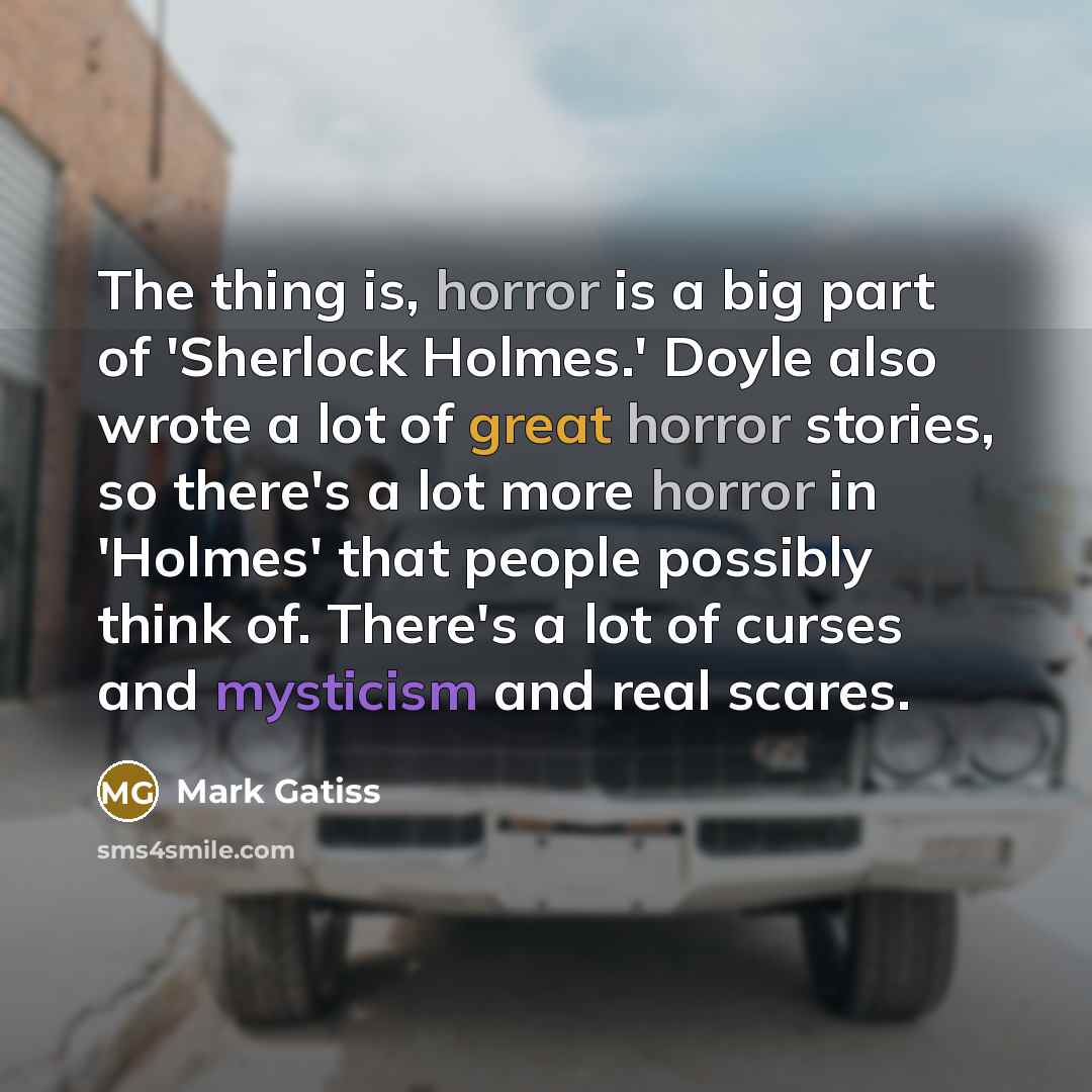 “The thing is, horror is a big part of 'Sherlock Holmes.' Doyle also wrote a lot of great horror stories, so there's a lot more horror in 'Holmes' that people possibly think of. There's a lot of curses and mysticism and real scares.” quote by Mark Gatiss