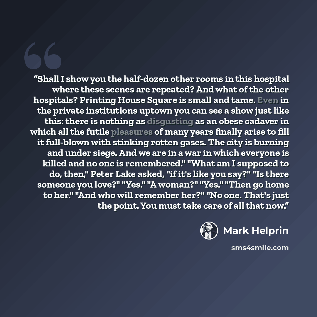 “Shall I show you the half-dozen other rooms in this hospital where these scenes are repeated? And what of the other hospitals? Printing House Square is small and tame. Even in the private institutions uptown you can see a show just like this: there is nothing as disgusting as an obese cadaver in…” quote by Mark Helprin