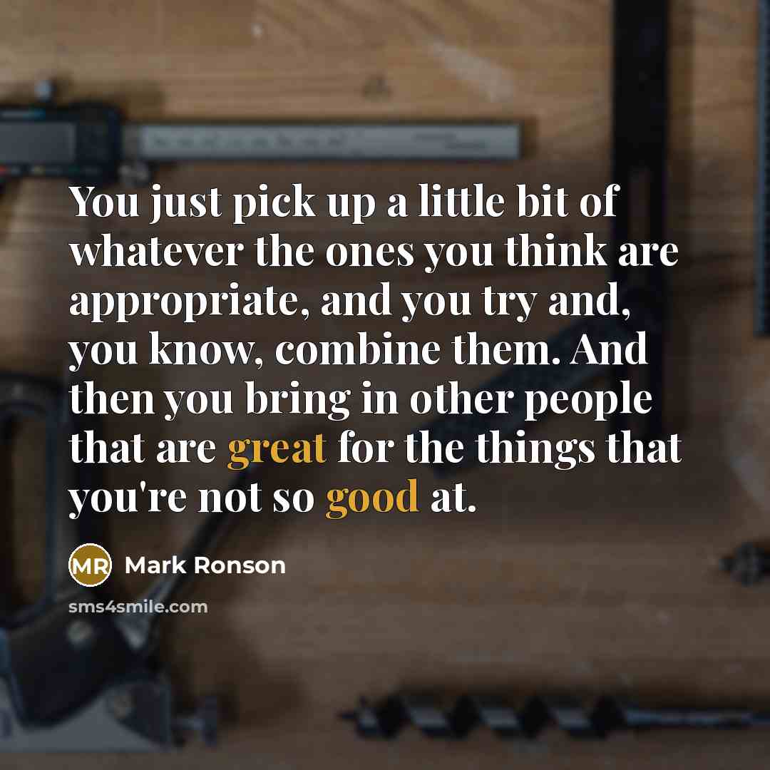 “You just pick up a little bit of whatever the ones you think are appropriate, and you try and, you know, combine them. And then you bring in other people that are great for the things that you're not so good at.” quote by Mark Ronson
