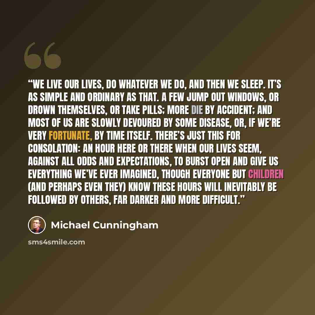 “We live our lives, do whatever we do, and then we sleep. It’s as simple and ordinary as that. A few jump out windows, or drown themselves, or take pills; more die by accident; and most of us are slowly devoured by some disease, or, if we’re very fortunate, by time itself. There’s just this for…” quote by Michael Cunningham