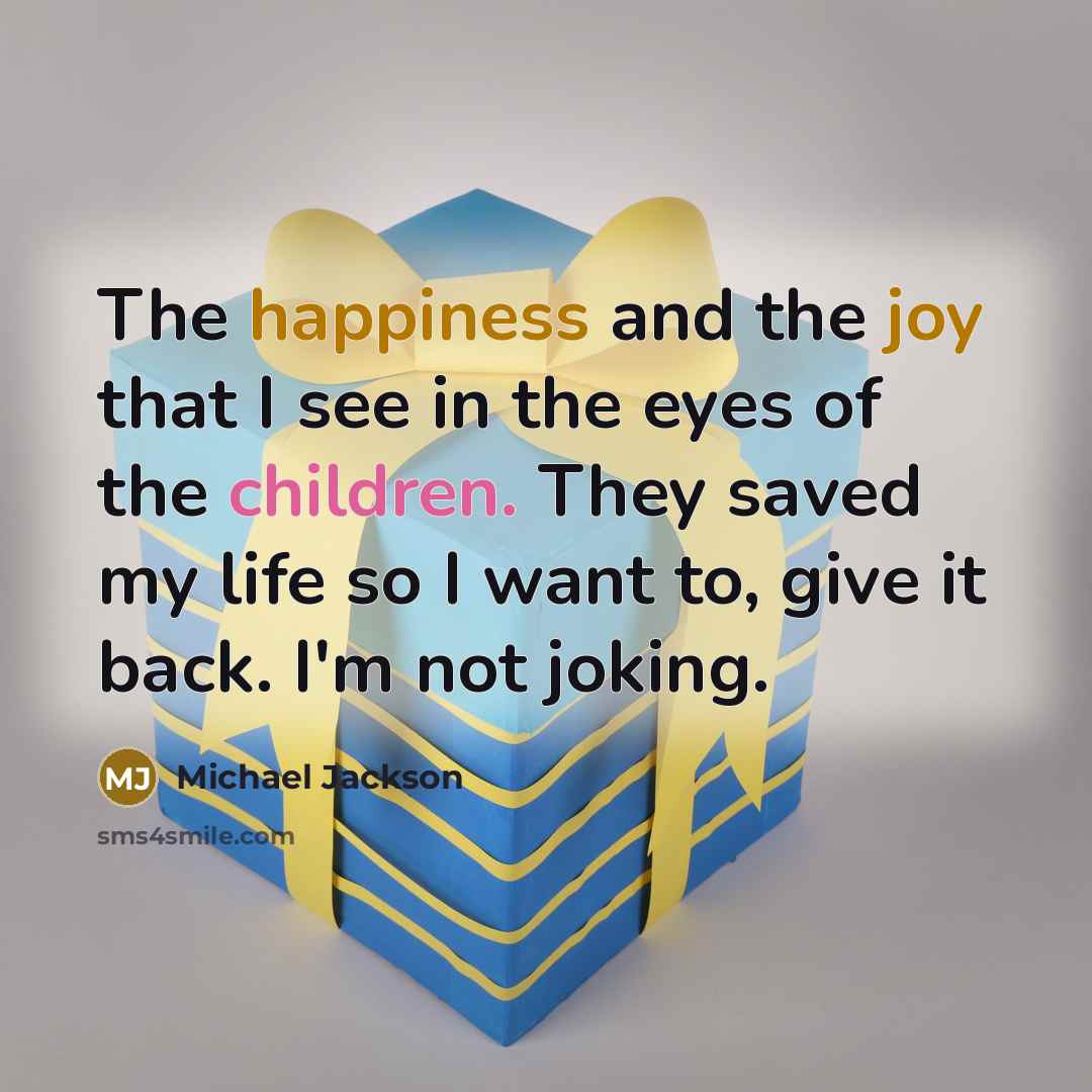 “The happiness and the joy that I see in the eyes of the children. They saved my life so I want to, give it back. I'm not joking.” quote by Michael Jackson