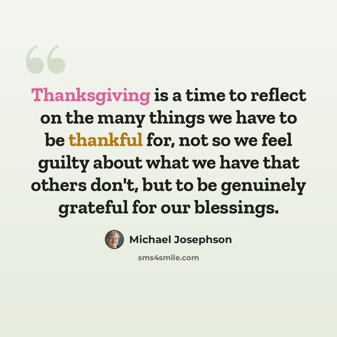 “Thanksgiving is a time to reflect on the many things we have to be thankful for, not so we feel guilty about what we have that others don't, but to be genuinely grateful for our blessings.” quote by Michael Josephson