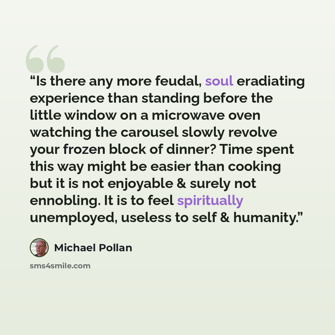 “Is there any more feudal, soul eradiating experience than standing before the little window on a microwave oven watching the carousel slowly revolve your frozen block of dinner? Time spent this way might be easier than cooking but it is not enjoyable & surely not ennobling. It is to feel…” quote by Michael Pollan