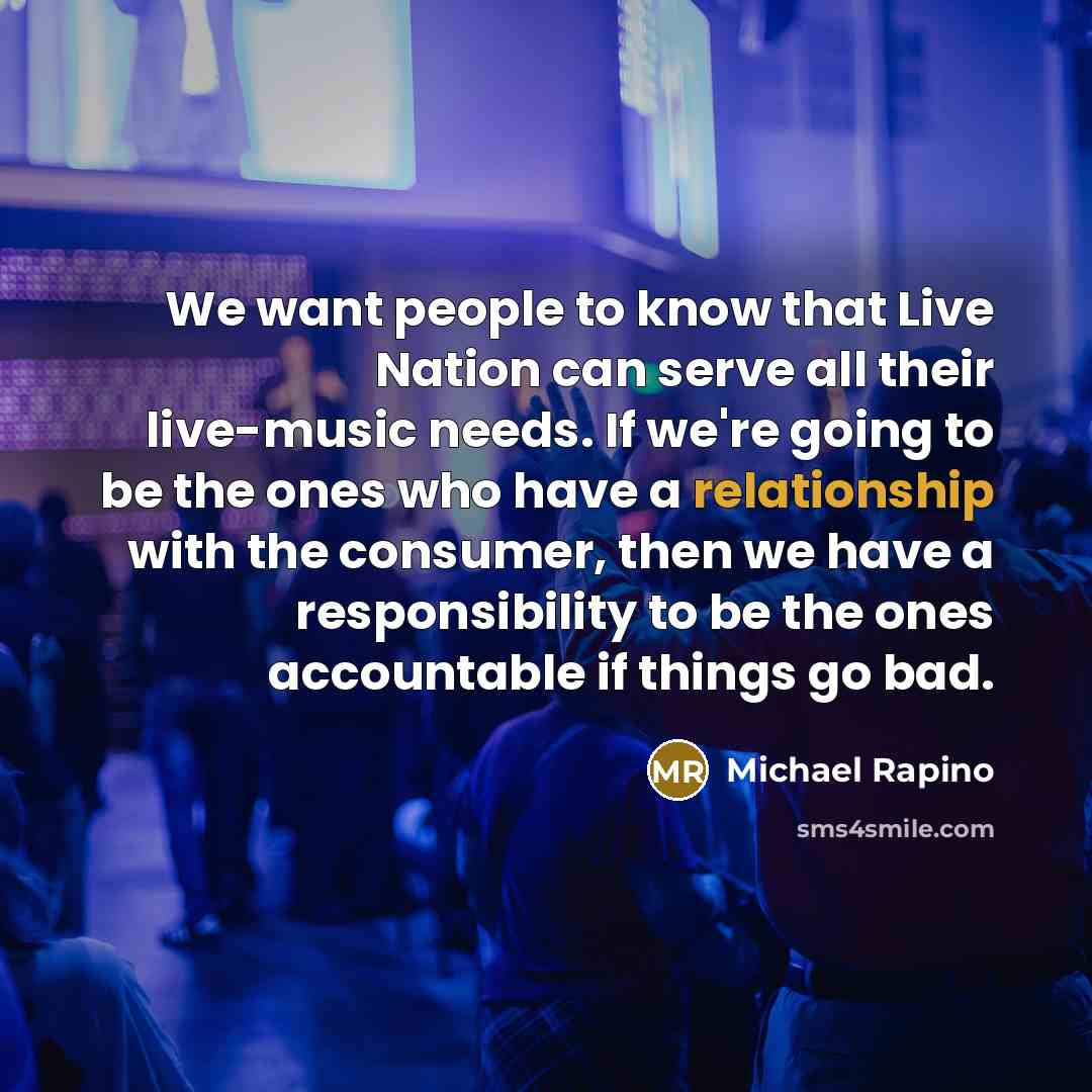 “We want people to know that Live Nation can serve all their live-music needs. If we're going to be the ones who have a relationship with the consumer, then we have a responsibility to be the ones accountable if things go bad.” quote by Michael Rapino